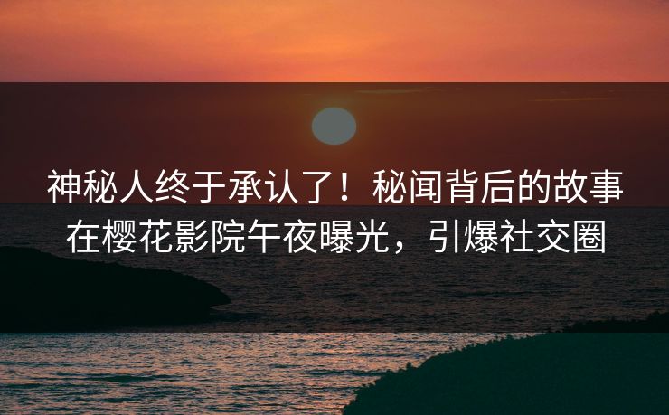 神秘人终于承认了!秘闻背后的故事在樱花影院午夜曝光,引爆社交圈