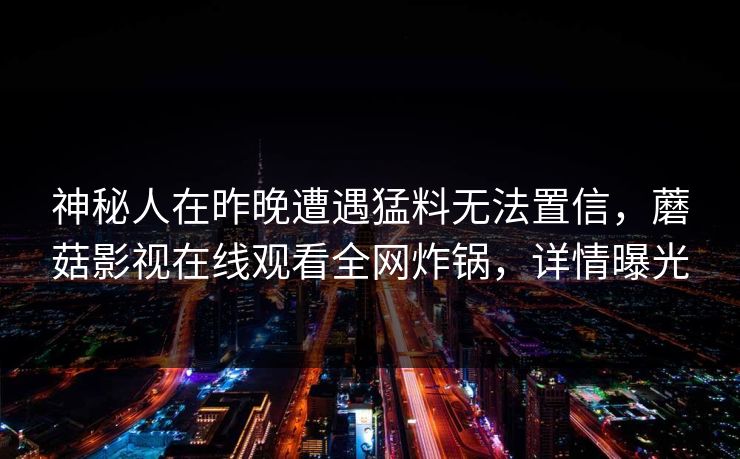 神秘人在昨晚遭遇猛料无法置信,蘑菇影视在线观看全网炸锅,详情曝光