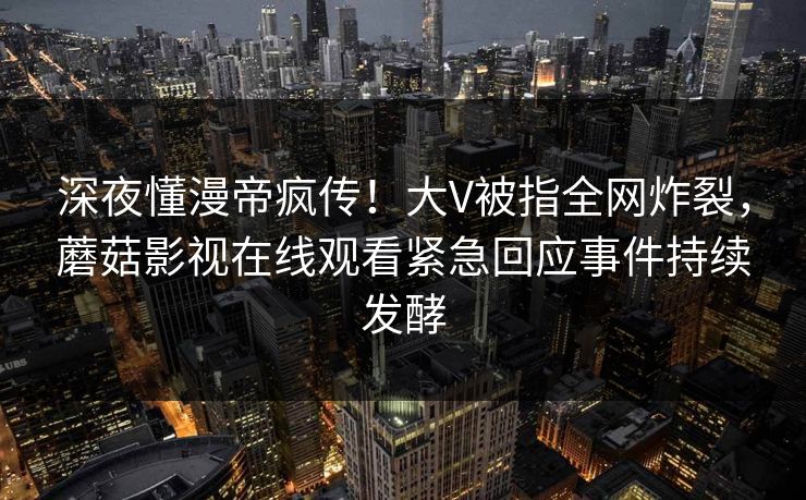 深夜懂漫帝疯传!大V被指全网炸裂,蘑菇影视在线观看紧急回应事件持续发酵