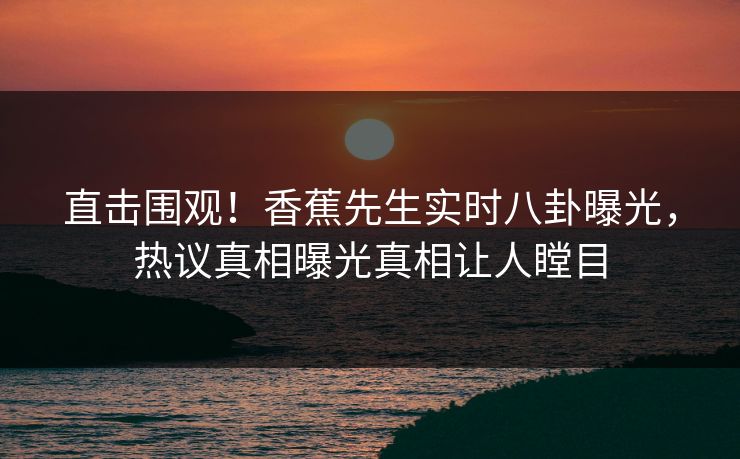 直击围观!香蕉先生实时八卦曝光,热议真相曝光真相让人瞠目