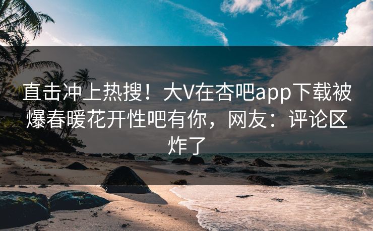 直击冲上热搜!大V在杏吧app下载被爆春暖花开性吧有你,网友:评论区炸了