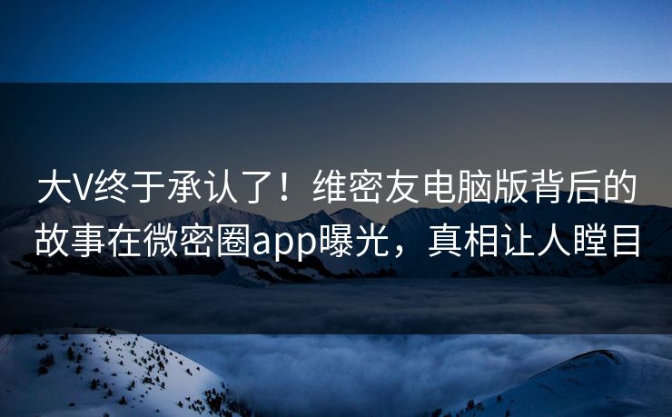 大V终于承认了!维密友电脑版背后的故事在微密圈app曝光,真相让人瞠目