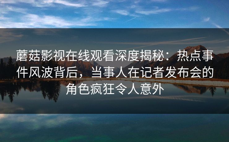蘑菇影视在线观看深度揭秘:热点事件风波背后,当事人在记者发布会的角色疯狂令人意外