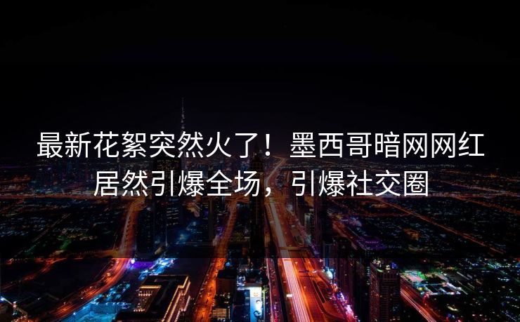 最新花絮突然火了!墨西哥暗网网红居然引爆全场,引爆社交圈