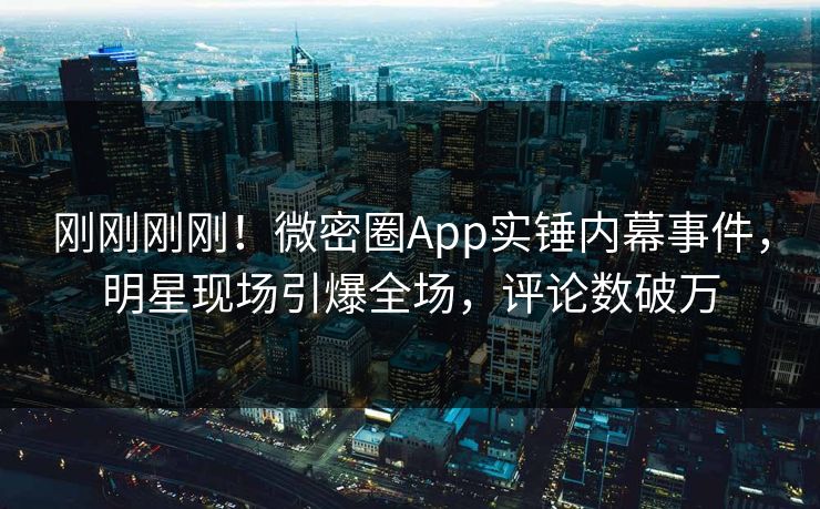 刚刚刚刚!微密圈App实锤内幕事件,明星现场引爆全场,评论数破万