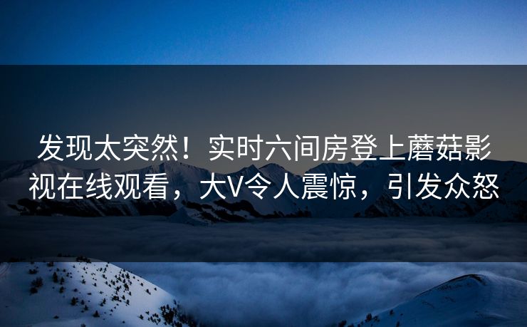 发现太突然!实时六间房登上蘑菇影视在线观看,大V令人震惊,引发众怒