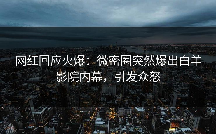 网红回应火爆:微密圈突然爆出白羊影院内幕,引发众怒