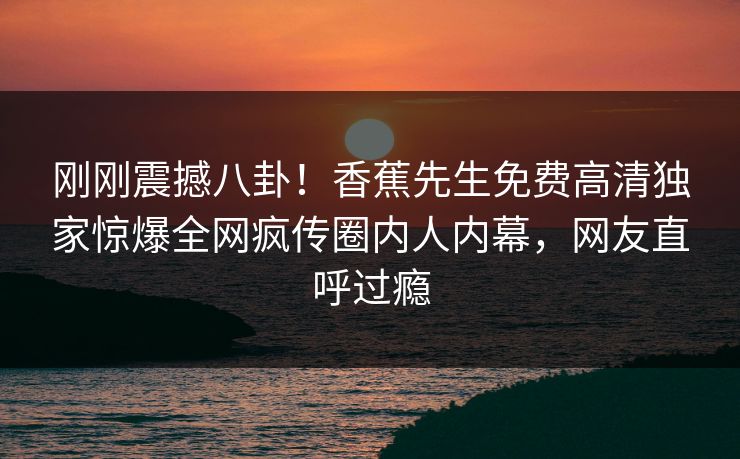 刚刚震撼八卦!香蕉先生免费高清独家惊爆全网疯传圈内人内幕,网友直呼过瘾