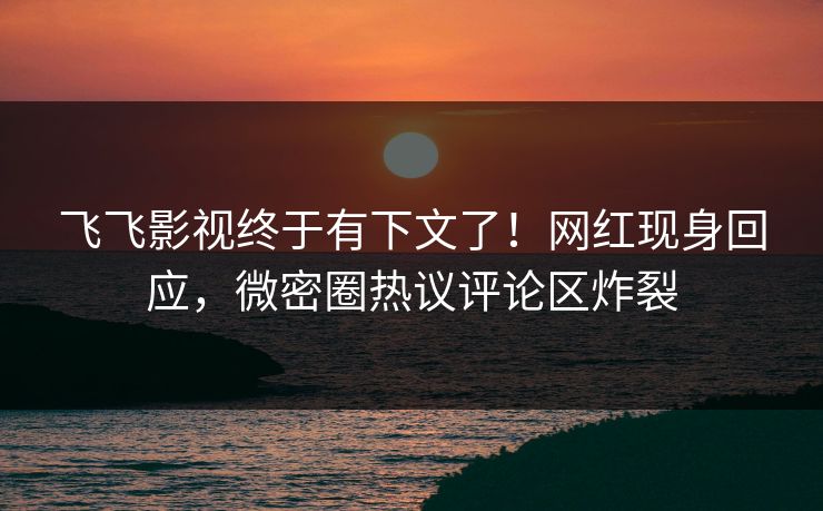 飞飞影视终于有下文了!网红现身回应,微密圈热议评论区炸裂