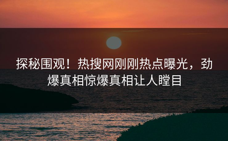 探秘围观!热搜网刚刚热点曝光,劲爆真相惊爆真相让人瞠目