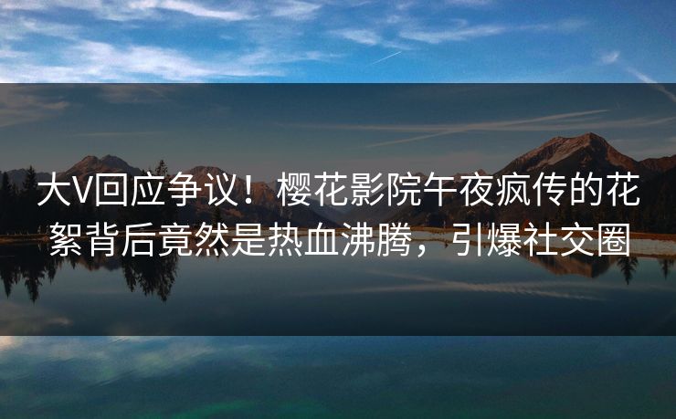 大V回应争议!樱花影院午夜疯传的花絮背后竟然是热血沸腾,引爆社交圈