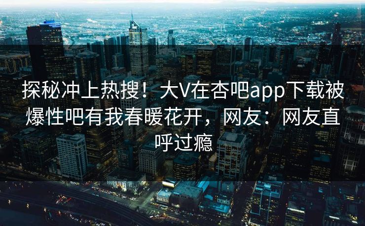探秘冲上热搜!大V在杏吧app下载被爆性吧有我春暖花开,网友:网友直呼过瘾