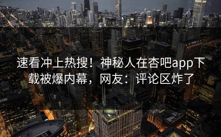 速看冲上热搜!神秘人在杏吧app下载被爆内幕,网友:评论区炸了