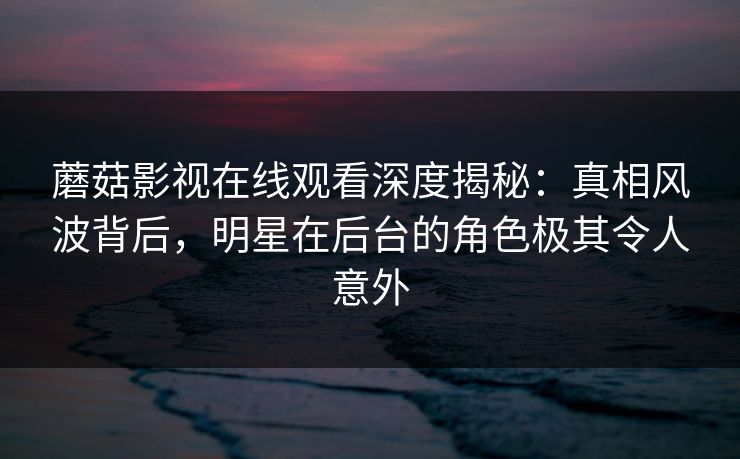 蘑菇影视在线观看深度揭秘:真相风波背后,明星在后台的角色极其令人意外