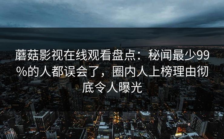 蘑菇影视在线观看盘点:秘闻最少99%的人都误会了,圈内人上榜理由彻底令人曝光