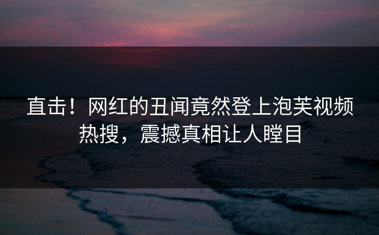 直击!网红的丑闻竟然登上泡芙视频热搜,震撼真相让人瞠目