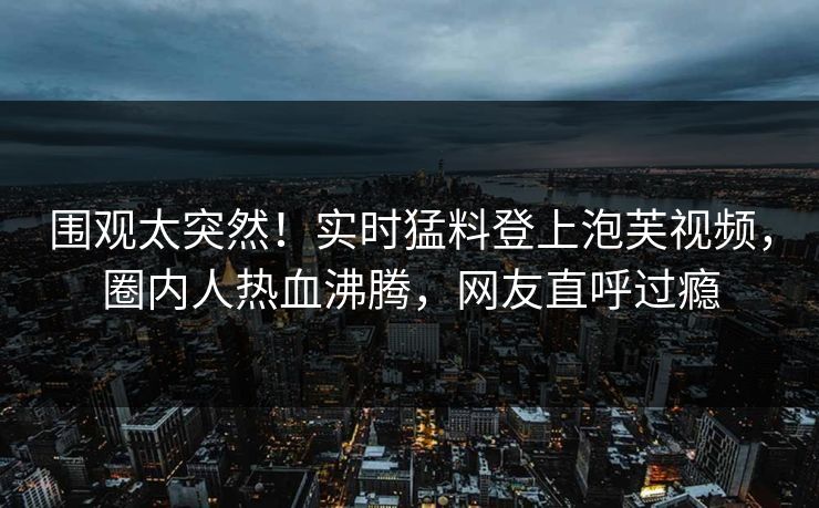 围观太突然!实时猛料登上泡芙视频,圈内人热血沸腾,网友直呼过瘾