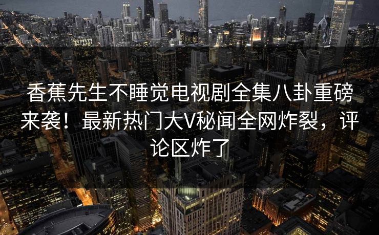 香蕉先生不睡觉电视剧全集八卦重磅来袭!最新热门大V秘闻全网炸裂,评论区炸了