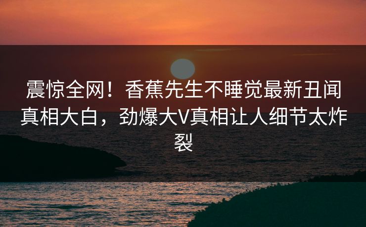 震惊全网!香蕉先生不睡觉最新丑闻真相大白,劲爆大V真相让人细节太炸裂