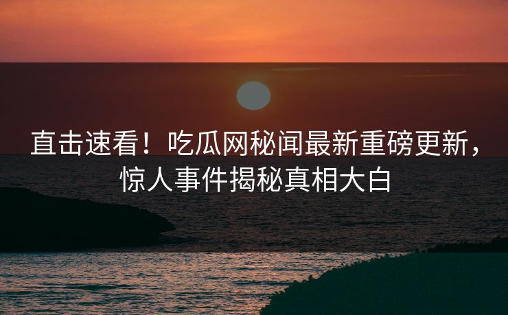 直击速看!吃瓜网秘闻最新重磅更新,惊人事件揭秘真相大白