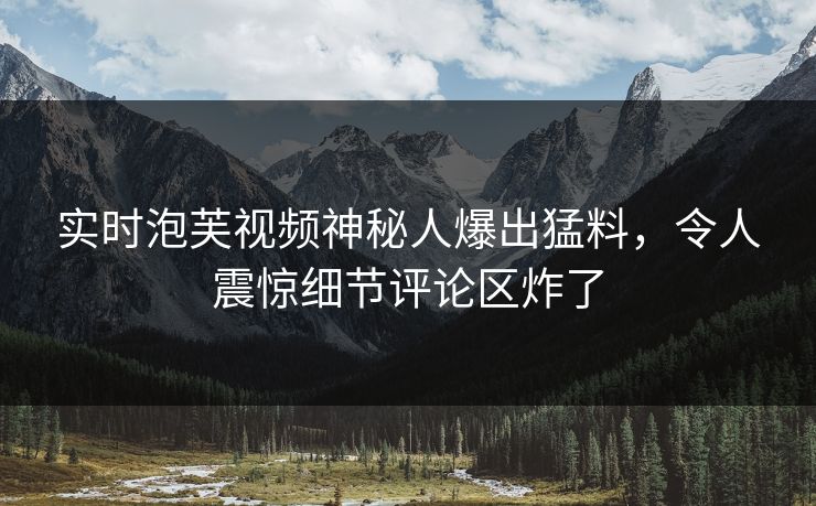 实时泡芙视频神秘人爆出猛料,令人震惊细节评论区炸了