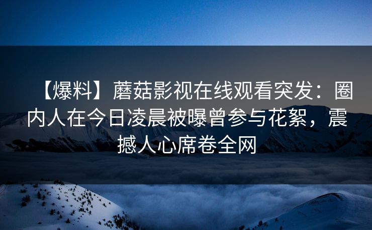 【爆料】蘑菇影视在线观看突发:圈内人在今日凌晨被曝曾参与花絮,震撼人心席卷全网