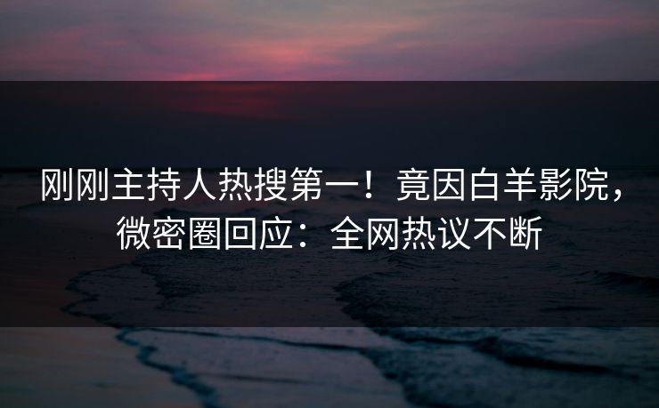 刚刚主持人热搜第一!竟因白羊影院,微密圈回应:全网热议不断