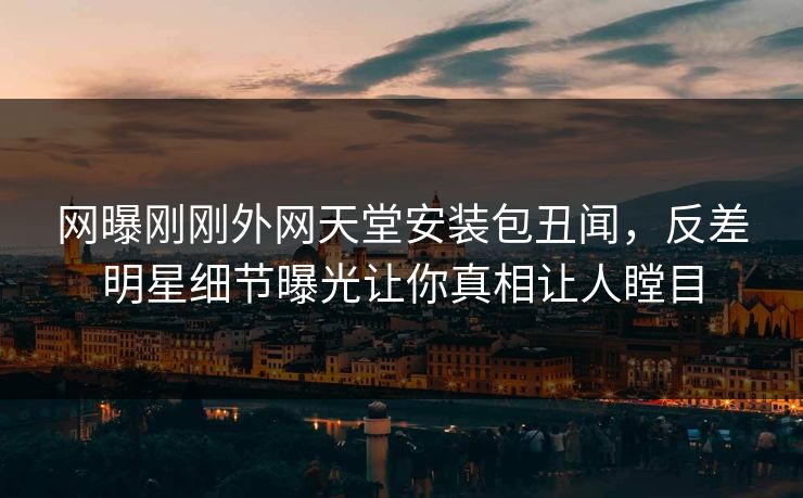 网曝刚刚外网天堂安装包丑闻,反差明星细节曝光让你真相让人瞠目
