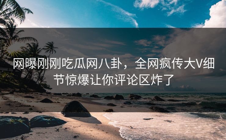 网曝刚刚吃瓜网八卦,全网疯传大V细节惊爆让你评论区炸了