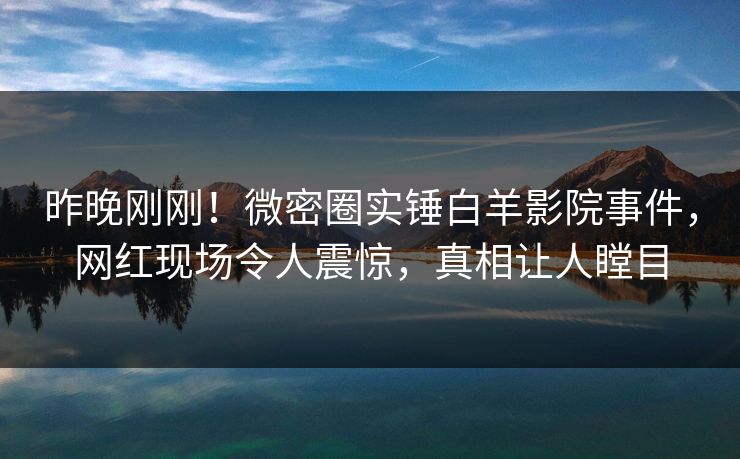 昨晚刚刚!微密圈实锤白羊影院事件,网红现场令人震惊,真相让人瞠目