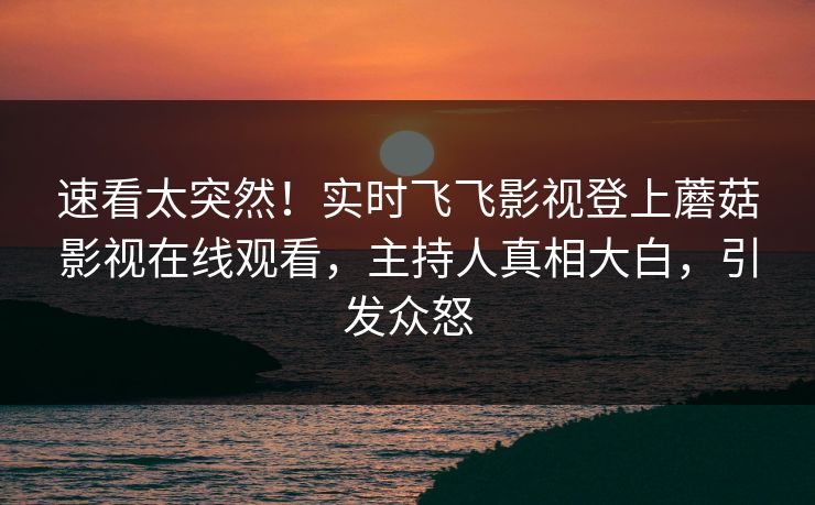 速看太突然!实时飞飞影视登上蘑菇影视在线观看,主持人真相大白,引发众怒