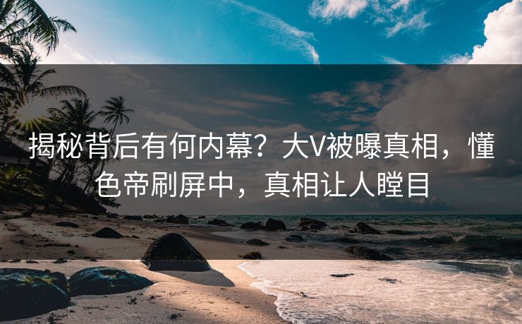 揭秘背后有何内幕?大V被曝真相,懂色帝刷屏中,真相让人瞠目