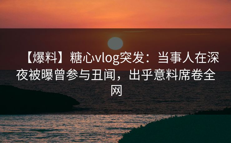 【爆料】糖心vlog突发：当事人在深夜被曝曾参与丑闻，出乎意料席卷全网