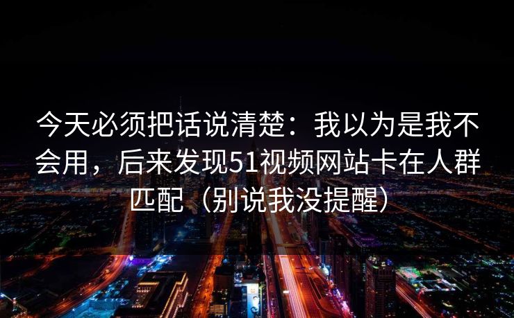 今天必须把话说清楚：我以为是我不会用，后来发现51视频网站卡在人群匹配（别说我没提醒）