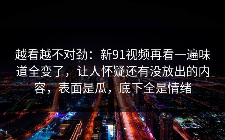 越看越不对劲：新91视频再看一遍味道全变了，让人怀疑还有没放出的内容，表面是瓜，底下全是情绪